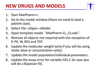 1. Start MwPharm++.
2. Go to the model window (there no need to load a
patient case).
3. Select FileOpenModel.
4. Open template model “MwPharm-CL_Cx.edx”.
5. Remove all objects not required with the exception of
P, PK, W, R01 and TOT.
6. Update the molecular weight (only if you will be using
molar dose or concentration units).
7. Update the model population/individual parameters.
8. Update the assay error for variable C01.C (in case you
will do a Bayesian fit).
NEW DRUGS AND MODELS
 