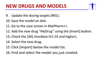 9. Update the dosing targets (R01).
10. Save the model on disk.
11. Go to the case screen in MwPharm++.
12. Add the new drug “MyDrug” using the [Insert] button.
13. Check the [All] checkbox (V1.55 and higher).
14. Select the new drug.
15. Click [Import] below the model list.
16. Find and select the model you just created.
NEW DRUGS AND MODELS
 
