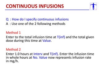 Q : How do I specify continuous infusions
A : Use one of the 2 following methods
Method 1
Enter to the total infusion time at T(inf) and the total given
dose during this time at Value.
Method 2
Enter 1.0 hours at Interv and T(inf). Enter the infusion time
in whole hours at No. Value now represents infusion rate
in mg/h.
CONTINUOUS INFUSIONS
 