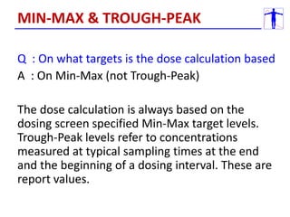 Q : On what targets is the dose calculation based
A : On Min-Max (not Trough-Peak)
The dose calculation is always based on the
dosing screen specified Min-Max target levels.
Trough-Peak levels refer to concentrations
measured at typical sampling times at the end
and the beginning of a dosing interval. These are
report values.
MIN-MAX & TROUGH-PEAK
 
