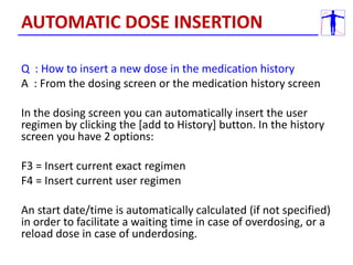 Q : How to insert a new dose in the medication history
A : From the dosing screen or the medication history screen
In the dosing screen you can automatically insert the user
regimen by clicking the [add to History] button. In the history
screen you have 2 options:
F3 = Insert current exact regimen
F4 = Insert current user regimen
An start date/time is automatically calculated (if not specified)
in order to facilitate a waiting time in case of overdosing, or a
reload dose in case of underdosing.
AUTOMATIC DOSE INSERTION
 