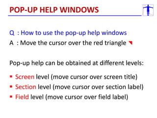 Q : How to use the pop-up help windows
A : Move the cursor over the red triangle 
Pop-up help can be obtained at different levels:
 Screen level (move cursor over screen title)
 Section level (move cursor over section label)
 Field level (move cursor over field label)
POP-UP HELP WINDOWS
 