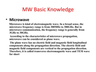 MW Basic Knowledge
• Microwave
 Microwave is kind of electromagnetic wave. In a broad sense, the
 microwave frequency range is from 300MHz to 300GHz. But in
 microwave communication, the frequency range is generally from
 3GHz to 30GHz.
 According to the characteristics of microwave propagation,
 microwave can be considered as plane wave.
 The plane wave has no electric field and magnetic field longitudinal
 components along the propagation direction. The electric field and
 magnetic field components are vertical to the propagation direction.
 Therefore, it is called transverse electromagnetic wave and TEM wave
 for short
 