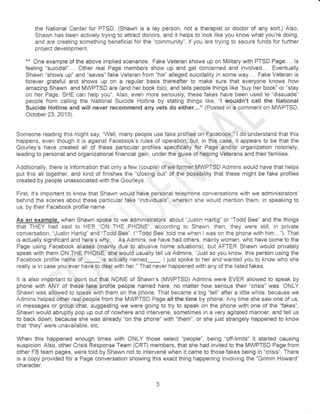 the National Center for PTSD. (Shawn is a lay person, not a therapist or doctor of any sort.) Also, 
Shawn has been actively trying to attract donors, and it helps to look like you know what you're doing, 
and are creating something beneficiai for the "community", if you are trying to secure funds for further 
prolect development. 
** One example of the above implied scenarios: Fake Veteran shows up on Military with PTSD Page.... ls 
feeling "suicidal".... Other real Page members show up and get concerned and involved.... Eventually 
Shawn "shows up" and "saves" fake Veteran from "his" alleged suicidality in some way... . Fake Veteran is 
forever grateful and shows up on a regular basis thereafter to make sure that everyone knows how 
amazing Shawn and MWPTSD are (and her book too), and tells people things like "buy her book" or "stay 
on her Page, SHE can help you". AIso, even more serioustry, these fakes have been used to "dissuade" 
people from calling the National Suicide Hotline by stating things like, "l wouldn't call the National 
Suicide Hotline and will never recommend any vets do either..." (Posted in':a.comrnent on MWPTSD, 
October23,2A13). ..,.r r- ',', 
, 
Someone reading this might say, "Well, inany people use fake profiles on Facebook'll dJunOerstand that this 
happens, even though it is against Facebook's rules of operation, but, in this case, it appears to be that the 
Gourley's have created all of these particular profiles specifically for Page.,and/or organization notoriety, 
leading to personal and organizational financial gain, under the $uise of helping Veterans and their families. 
Additionally, there is information that only a few (couple) of we former MWPTSD Admins would have that helps 
put this all together, and kind of finishes the "closing,,out" of the possibility that these might be fake profiles 
created by people unassociated with the Gourleys. 
First, it's important to know that Shawn would have personal telephone conversations with we administrators' 
hehind the scenes about these particular fake "individuals'i, wherein she would mention them, in speaking to 
us, by their Facebook profile name. 
As an example, when Shawn spoke to we administrators' about "Justin Hartig" or "Todd Bee" and the things 
thai THEY had said to HER "ON THE PHONE", according to Shawn, then, they were still, in private 
conversation, "Justin Hartig" and "Todd Bee". ("'Todd Bee' iold me when I was on the phone with him..."). That 
is actually significant and here's why... As Admins, we have had others, mainly women, who have come to the 
Page using Facebook aliases (mainly due to abusive home siiuations), but AFTER Shawn would privately 
speak with them ON THE PHONE, she would usually tell us Admins, "Just so you know, ihis person using the 
Facebook profile name of _ is actuatly named_. I just spoke to her and wanted you to know who she 
really is in case you ever have to d€al with her." That never happened with any of the listed fakes. 
:: 
It is also important to point out that NONE of Shawn's (MWPTSD) Admins were EVER allowed to speak by 
phone with ANY of these fake profile people named here, no matter how serious their "crisis" was. ONLY 
Shawn was altowed to speak with them on the phone. That became a big "tell" after a little while, because we 
Admins helped other real people from the MWPTSD Page allthe time by phone. Any tirne she saw one of us, 
in messages or group,,ehat, suggesting we were going to try to speak on the phone with one of the "fakes", 
Shawn would abruptly pop up out of nowhere and intervene, sometimes in a very agitated manner, and tell us 
to back down, because she was already "on the phone" with "them", or she just strangely happened to know 
that "they" were unavailable, etc. 
When this happened enough times with ONLY those select "people", being "off-limits" it started causing 
suspicion. Also, other Crisis Response Team (CRT) rnembers, that she had invited to the MWPTSD Page from 
other FB team pages, were told by Shawn not to intervene when it came to those fakes being in "crisis". There 
is a copy provided for a Page conversation showing this exact thing happening involving the "Grimm Howard" 
character. 
e 
 