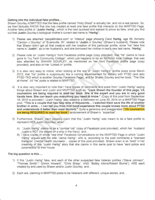 Getting into the individua!fake profiles... 
Shawn Gourley ADIVIITTED that the fake profile named "Holly Wood" is actuall5r her, and not a real person. So, 
we then factually KNCW that she has created at least one fake profile that interacts on the MWPTSD Page. 
Another fake profile is "Justin Hartig", which is the next quickest and easiest to prove as fake, once you find 
out that Justin Gourley's biological mother's current last name is "Hartig". 
Please see attached "peoplefinders.com" or "lntelius" page showing Carol Hartig, age 58, formerly 
"Carolyn J Gourley" of "Evansville, lN", related to "Justin A Gourley" (Shawn's husband). Please note 
that Shawn didn't get all that creative with her creation of this particular profile, since "his" fake first 
name is "Justin", as is her husband's, and she borrowed her mother-in-law's new last name, "Hartig". 
Please note on "Justin l-lartig's" front Facebook profile page {copy provided}, that "he" claims to have 
gone to "lvy Tech Community College", which just happens io be an INDIANA local College, thai was 
aiso attended by SHAWN GOURLEY, as mentioned on her front Facebook profile page (copy 
provided), and aiso on her "Linked ln" profile. 
It is also very easy ta notice, when looking at the rest of "Justin Hartig's"lprotile posts since trMarch 
2A12, that "his" profile is suspiciously like a running advertisement for Miiitary with PT$D (and also 
PTSD TKO which is anothen Gourley Facebook Page), and for Shawn Gourley and her book, "The War 
ai Home". All "he" posts is related io MWPTSD. 
: ,, 
It is also very important to note that I have copies of comments and posts from "Justin Hartig" saying 
things about $hawn and Justin and MWPTSD such as, o'Lcok Shawn the founder of this page, VA 
counselors are being required to read her b'ook. $he is the expert and you are in very good 
hands here. She can teach you everything you need to know." (Copy of this post from September 
18, 2013 is provided.) "Justln Hartig" also siates in a comment on June 30, 2014 on a MWPTSD Page 
post, "This is a couple that has help tens of thousands... I watched them save the llfe of another 
brother irr arms... I can tell you from first hand experience this couple knows more about PTSD 
and understands it better than most doctors." Quite a generous and exaggerated ("VA counselors 
are being REQUTRED to read her book") endorsement of Shawn's "expertise". 
Furthermore, Shawn can't possibly claim that this "Justin Hartig" was meant to be a fake protiie to 
represent HER Justin (Gourley), when .... 
A) "Justin Hartig" claims to,be a "combat Vei" (copy of Facebook post provided), which her husband 
Justin is NOT (he stayed on a ship in the Navy), and... 
B) I have copi*s of whole "real time" Facebook conversations on the MWPTSD Page in which "Justin 
Hartig" argues with his wife "Jamie Hartig", who is, according to ihe post comments a "licensed 
therapist" (mental health counselor... copies of this post provided). Shawn even is so "bold" in her 
creativity of this "Justin Hartig" story that she claims in this same post to have "sent police and 
paramedics" to their house. 
The big question is this.... 
lf this "Jr.rstin Hartig" fake, and each of the other suspected fake Veteran profiles ("$teve Johnson", 
"Thomas Smith"," Grimm Howard", "Chris Shipp", AND "Bobby AtkinslRobert Blume"), ARE each 
created by and used by Shawn and/or Justin Gourley, and. ". 
Each are, claiming in MWPTSD posts to be Veterans with different, unique stories, and... 
1) 
2) 
o), 
4 
tr 
1) 
2) 
4 
 