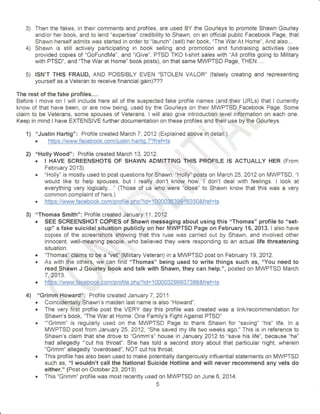 3) Then the fakes, in their comments and profiles, atre used BY the Gourleys to promote Shawn Gourley 
and/or her book, and to lend "expertise" credibility to Shawn, on an official public Facebook Page, that 
Shawn herself admits was started in order to "launeh" (sell) her book, "The War At Home", And also... 
4) Shawn is still actively participating in book selling and promotion and fundraising activities (see 
provided copies of "GoFundMe", and "iGive", PTSD TKO t-shirt sales with "All profits going to Military 
with PTSD", and "The War at Home" book posts), on that same MWPTSD Page, THEN.... 
5) ISN'T THIS FRAUD, AhlD POSSIBLY EVEN 'STOLEN VALOR" (falsely creating and representing 
yourself as a Veteran to receive financial gain)??? 
The rest of the fake profiles.... 
Before I move on I will inciude here ail of the suspected fake profile names (and their URLs) that I currently 
know of that have been, or are now being, used by the Gourleys on their MWPTSDT Facebook Page. Some 
claim to be Veterans, some spouses of Veterans. I will also give introduction level inf0rmation on each one. 
Keep in mind I have EXTENSIVE further documentation on these profiles and their use by'the Gourleys. 
1) o'Justin Hartig": Profile created March 7,2Q12 (Explained a.pgve in detail.) . https./lvralrw.facebooLcomliustin.hartig.T?fffi 
2l "Holly Wood": Profile created March 13,2A12. i,, . I HAVE SCREENSHOTS OF SHAWN ADMITTING 'THIS PROFILE lS ACTUALLY HER (From 
, ,,."' 
" 'H:,il""3;Xiil used to post questions for Shawn. "rHotty'r posts on March 25,2a12on MWPTSD, "l 
would like to help spouses, but I reatly don't know how.' I don't deal with feelings. I look at 
everything very logically..." (Those of us who were "close" to Shawn know that this was a very 
common complaint of hers.) o https : l/www. faceboo k. comlprgf i le. ph p?i d = 10Q9036399 1 6350&f ret=lg 
3) "Thomas Smith": Profile created January 11,2012 . SEE SCREENSHOT COPIES of Shawn messaging about using this "Thomas" profile to "set-up" 
a fake suicidal situation publicly on her MWPTSD Page on February 16, 2013. I also have 
copies of the screenshots showing that this ruse was carried out by Shawn, and involved other 
innocent, well-rmeaning people, who believed they were responding to an actual life threatening 
situaiion. . "Thsmasilrclainns tobe a "vet.1,tMilitary Veteran) in a MWPTSD post on February 19,2A12. . As with the others, we can find "Thomas" being used to write things such as, "You need to 
read Shiwn J Gourley book and tatk with Shawn, they can help.", posted on MWPTSD March 
7 ,2A13. o https : //www. face book. co m/prof i le. nh p? id= 1 00003299937388&f ref=ts 
4) "Grimm,Howard!: Profile created January 7,2A11 . Coincidentally Shawn's maiden last name is also "Howard". 
. The very first profile post the VERY day this profile was created was a link/recommendation for 
Shawn's book, "The War at Home: One Family's Fight Against PTSD" . ""Grimm" is regularly used on the MWPTSD Page to thank Shawn for "saving" "his" life. ln a 
MWPTSD post from January 25,2A12, "She saved my life two weeks ago." This is in reference to 
Shawn's claim that she drove to "Grimm's" house in January 2A12 to "save his life", because "he" 
had allegedly "'cut his throat". She has told a second story about that particular night, wherein 
"Grimm" allegedly "overdosed", NOT cut his throat. . This profile has also been used to make potentially dangerously influential statements on MWPTSD 
such as, "l wouldn't call the National Suicide Hotline and will never recommend any vets do 
either." {Post on October 23,2013} . This "Grimm" profile was most recently used on IUWPTSD on June *,2A14. 
EJ 
 