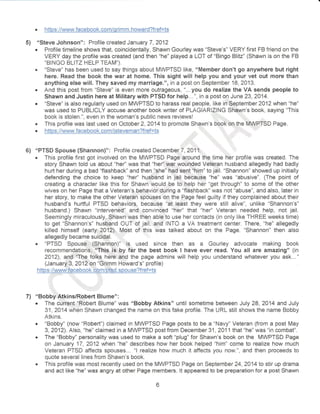 . https ://www.facebook. com/qrimm. howard?fref=ts 
5) "Steve Johnson": Profile created January 7,2012 
. Profile timeline shows that, coincidentally, Shawn Gourley was "Steve's" VERY first FB friend on the 
VERY day the profile was created (and then "he" played a LOT of "Bingo Blitz" (Shawn is on the FB 
"BTNGO BLrTZ HELP TEAM). . "Steve" has been used to say things about MWPTSD like, "MembEr don't go anywhere but right 
here. Read the book the war at home. This sight will help you and your vet out more than 
anything else will. They saved my marriage.", in a post on September 18, 2A13. . And this post from "Steve" is even more outrageous, "...you do realize the VA sends people to 
Shawn and Justin here at Military with PTSD for help...", ir'r a post on June 23, 2014. 
. "Steve" is also regularly used on MWPTSD to harass real people, like in September 2012 when "he" 
was used to PUBLICLY accuse another book writer of PLAGIARIZING Shawn's book, saying "This 
book is stolen.", even in the woman's public news reviewsl .,r'., ,'r', 
r This profile was last used on October 2,2A14 to promote Shawn's book'rap',the MWPTSD Page. . https : //urr,ryw. facebook. co_mij stevem an?f ref =ts 
,,,,'l li., ''I "l' 
6) "PTSD Spouse (Shannon)": Profile created December7,2017. ,,, 
This profile first got involved on the MWPTSD Page around the time her profile was created. The 
story Shawn told us about "hed' was that "hedl.war wounded Veteran husband allegedly had badly 
hurt her during a bad "flashback" and then llshe" had sent'him" to jail. "Shannon" showed up initially 
defending the choice to keep "her'' husband in jail because "he" was "abusive". {The point of 
creaiing a character like this for Shawn would be to help her "get through" to some of the other 
wives on her Page that a Veteran's behavior,'during a "flashback" was not "abuse", and also, later in 
her story, to make the other Veteran spouses on the Page feel guilty if they complained about their 
husband's hurtful PTSD behaviors, because "at least they were still alive", unlike "shannon's" 
husband.) Shawn "intervened" and convineed "hef' that "he/' Veteran needed help, not jail. 
$eemingly miraculously, Shawn was then able to use her contacts (in only like THREE weeks time) 
to get "shannon's" husbgnd OUT cf jail, and INTO a VA treatment center. There, "he" allegedly 
killed himself (early. ,2A12), Mosi of this was talked about on the Page. "Shannon" then also 
allegedly became suicidal. ' 
"PTSD Spouse.:-.(shannon)" is used since then as a Gourley advocate making book 
recommendations;",,"Th:is is,by far the best book I have ever read. You all are amazing" (in 
zA12), and,''lF e folks heie and the page admins will help you understand whatever you ask..." 
(J anuary'.3, 20 1 2r on "Grimm Howard's" profi le) 
https:{)ryvr/rru;fecebook. com/ptsd. spouse?f ref=ts 
7) "Bobby,Atkins/Robert Blume" : . The curent 'Robert Blume" was 'oBobby Atkins" until sometime between July 28,2A14 and July 
31, 2Q14 when Shawn changed the name on this fake profile. The URL still shows the name Bobby 
Atkins. . "Bobby" (now "Robert") claimed in MWPTSD Page posts to be a "Navy" Veteran (from a post May 
3,2012). Also, "he" claimed in a MWPTSD post from December 31 ,2011that "he" was "in combaf'. . The "Bobby" personality was used to make a soft "plug" for Shawn's book on the MWPTSD Page 
on January 17, 2A12 when "he" describes how her book helped "him" come to reaiize how much 
Veteran FTSD atfects spouses... "l realize how much it affects you now.", and then proceeds to 
quote several lines from Shawn's book. 
" This profile was most recently used on the MWPTSD Page on September 24, 2A14 ta stir up drama 
and act like "he" was angry at other Page members. lt appeared to be preparation for a post Shawn 
 