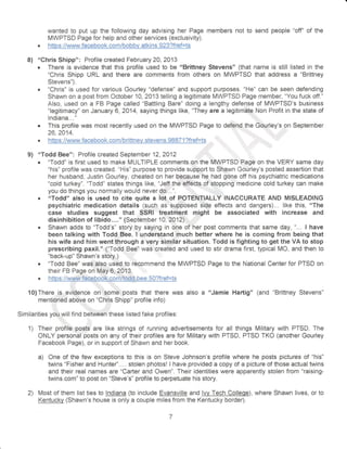 wanted to put up the following day advising her Page members not to send people "off" of the 
IVIWPTSD Page for help and other services (exclusivity). 
. htlpg: //wuCIry. facebqgk. co m/bobbv. atKt n s. 924?flel=!s 
8) "Chris Shipp": Profile created February 2A,2413 . There is evidence that this profile used to be "Brittney Stevens" (that name is still listed in ihe 
"Chris Shipp URL and there are comments from others on MWPTSD that address a "Brittney 
Stevens"). o "Chris" is used for various Gaurley "defense" and support purposes. "He" can be seen defending 
Shawn on a past from October 10, 2013 telling a legitimate MWPTSD Page member, "You fuck off." 
Also, used on a FB Page called "Battling Bare" doing a lengthy defense of MWPTSD's business 
"legitimacy" on January 6,2A14, saying things like, "They are a legitimate Non Profit in the state of 
lndiana... " l 
. This profile was most recently used on the MWPTSD Page to defend the Gourley's on September 
26,2414. 
" https:i/vvq{ 887lJfref=ts , 
: ' 
9) "Todd Bee": Profile created September 12,2012 
. "Todd" is first used to make MULTIPLE comments on the MWPTSD Page on the VERY same day 
"his" profile was created. "His" purpose to provide support to Shawn Gourley's posted assertion that 
her husband, Justin Gourley, cheated on her hecause he had gone off his psychiatric medications 
"cold turkey"" "Todd" states things like, "Jef,f the effeOts of stopping medicine cold turkey can make 
you do things you normally would never do,.. ". 
. "Todd" also is used to cite quite a lot of POTENTIALLY INACCURATE AND MISLEADING 
psychiatric medication details {such as supposed side effects and dangers)... like this, "The 
case studies suggest that SSRI treatment might be associated with increase and 
disinhibition of libido...." {September 1 A, 2A12} 
. Shawn adds to "Todd's" story by saying in one of her post comments that same day, ",.. lhave 
been talking with Todd Bee. t understand much better where he is coming from being that 
his wife and him went through a very similar situation. Todd is fighting to get the VA to stop 
prescribing paxil." ("Todd Bee" was created and used to stir drama first, typical MO, and then to 
"back-up" Shawn's story.) 
. "Todd Bee" was also used to recommend the MWPTSD Page to the National Center for PTSD on 
their FB Page on'May 6, 201'3 n https:i/www.facebook.comltodd.bee.50?fref=ts 
10)There is evidence on,,some posis thai there was aiso a'oJamie Hartig" (and "Brittney Stevens" 
rnentioned above on "Chrjs Shipp" profile info) 
Similarities you will find between these listed fake profiles. 
1) Their profile post$ are like strings of running advertisements for all things Military with PTSD. The 
ONLY personal posts on any of their profiles are for Miliiary with FTSD, PTSD TKO (anoiher Gourley 
Facebook Page), or in support of Shawn and her book. 
a) One of the few exceptions to this is on Steve Johnson's profile where he posts pictures of "his" 
twins "Fisher and Huntefl'... . stoien photosl i have provided a copy of a picture of those actual twins 
and their real names are "Carter and Owen". Their identities were apparentiy stolen from "raising-twins. 
com" to post on "Steve's" profile to perpetuate his story. 
2) Most of them list ties to lndiana (to include Evansville and lvv Tech College), where Shawn lives, or to 
Kentucky (Shawn's house is oniy a couple miles from the Kentucky border). 
 