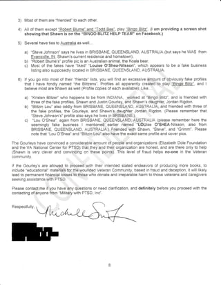 3) Most of them are "friended" to each other. 
4) All of thern except "Robert Blume" and "Todd Bee", play "Bingo Blitz". (l am providing a screen shot 
showing that Shawn is on the "BINGO BLITZ HELP TEAM" on Facebook.) 
5) Several have ties to Austfalia as well.,. 
a) "Steve Johnson" says he lives in BRISBANE, GUEENSLAND, AUSTRALIA (but says he WAS from 
Evansville, lN, Shawn's current residence and hometown). 
b) "Robert Blume's" profile pic is an Australian animal, the Koala bear. 
c) Most of the fakes have "liked" "Louise O'Shea-Nilsson", which appears to be a fake business 
listing also supposedly located in BRISBANE, QUEENSLAND, AUSTRALTA. 
... 
6) lf yor-l go into mosi of their"friends" lists, you will find an excessive amountof abvisusiyfake profiles 
that I have fondly named "the Blitzens". Profiles all apparently created to play "Fingo Blitz", and I 
believe most are Shawn as well (Profile copies of each availabie). Like...,. ', 
a) "Kristen Blitzer'' who happens to be from INDIANA, werked at "Bingo'Blitz", and is friended with 
three of the fake profiles, Shawn and Justin Gourley, and Shawn's daughter, Jordan Rigdon. 
b) "Blitzin Lou" also oddly from BRISBANE, QUEENSLAND, AUSTRALIA, and friended with three of 
the fake profiles, the Gourleys, and Shawn's daughter Jordan Rigdon. (Please remember that 
"Steve Johnson's" profile also says he lives in BRISBANE.i 
c) "Lou 0'Shea", again from BRISBANE, QUEENSLAND, AUSTRALIA (please remember here the 
seemingly fake business I mentioned earlier named "LOUise O'SHEA-Nilsson, also from 
BRISBANE, QUEENSLAND, AUSTRALIA,) Friended with $hawn, "Steve", and "Grimm". Please 
note that "Lou O'Shea" and "Blitzin Lou" also have the exact same profile and cover pics. 
The Gourleys have convinced a considerable amount of.people and organizations (Elizabeth Dole Foundation 
and the VA National Center for PTSDi that they and their organization are honest, and are there only to help 
(Shawn is very clever and convincing on these points). This level of fraud helps no-one in the Veteran 
comrnunity 
lf the Gourley's are allowed to proceed with their intended stated endeavors of producing more books, to 
include "educational" mater-ials for the wounded Veteran Community, based in fraud and deception, it will likely 
lead to permanent financial losses to,those who donate and irreparable harm to those veterans and caregivers 
seeking assistance with PTSD. , 
,,, 
Please contact me if you have rany questions or need clarification, and definitely before you proceed with the 
contacting of anyone from "Military with PTSD, lnd'. 
