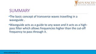 SUMMARY
•The basic concept of transverse waves travelling in a
waveguide .
•Waveguide acts as a guide to any wave and it acts as a high-
pass filter which allows frequencies higher than the cut-off
frequency to pass through it.
www.advanced.edu.in
 