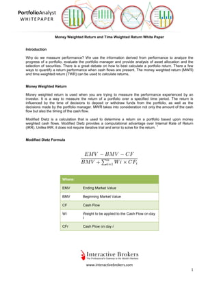 www.interactivebrokers.com
1
PortfolioAnalyst
WHITEPAPER
Money Weighted Return and Time Weighted Return White Paper
Introduction
Why do we measure performance? We use the information derived from performance to analyze the
progress of a portfolio, evaluate the portfolio manager and provide analysis of asset allocation and the
selection of securities. There is a great debate on how to best calculate a portfolio return. There a few
ways to quantify a return performance when cash flows are present. The money weighted return (MWR)
and time weighted return (TWR) can be used to calculate returns.
Money Weighted Return
Money weighted return is used when you are trying to measure the performance experienced by an
investor. It is a way to measure the return of a portfolio over a specified time period. The return is
influenced by the time of decisions to deposit or withdraw funds from the portfolio, as well as the
decisions made by the portfolio manager. MWR takes into consideration not only the amount of the cash
flow but also the timing of the cash flow.
Modified Dietz is a calculation that is used to determine a return on a portfolio based upon money
weighted cash flows. Modified Dietz provides a computational advantage over Internal Rate of Return
(IRR). Unlike IRR, it does not require iterative trial and error to solve for the return.
1
Modified Dietz Formula
Where:
EMV Ending Market Value
BMV Beginning Market Value
CF Cash Flow
Wi Weight to be applied to the Cash Flow on day
i
CFi Cash Flow on day i
 