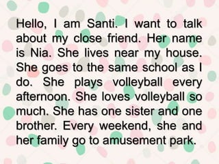 Hello, I am Santi. I want to talk
about my close friend. Her name
is Nia. She lives near my house.
She goes to the same school as I
do. She plays volleyball every
afternoon. She loves volleyball so
much. She has one sister and one
brother. Every weekend, she and
her family go to amusement park.
 