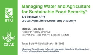 Managing Water and Agriculture
for Sustainable Food Security*
AG 4390/AG 5371:
Global Agriculture Leadership Academy
Mark W. Rosegrant
Research Fellow Emeritus
International Food Policy Research Institute
Texas State University| March 28, 2023
*Based on “From Scarcity to Security: Managing Water for a Nutritious Food
Future” Chicago Council on Global Affairs
 