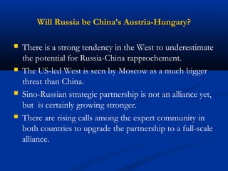 Will Russia be China’s Austria-Hungary? 
 There is a strong tendency in the West to underestimate 
the potential for Russia-China rapprochement. 
 The US-led West is seen by Moscow as a much bigger 
threat than China. 
 Sino-Russian strategic partnership is not an alliance yet, 
but is certainly growing stronger. 
 There are rising calls among the expert community in 
both countries to upgrade the partnership to a full-scale 
alliance. 
 