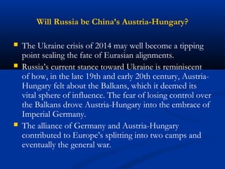 Will Russia be China’s Austria-Hungary? 
 The Ukraine crisis of 2014 may well become a tipping 
point sealing the fate of Eurasian alignments. 
 Russia’s current stance toward Ukraine is reminiscent 
of how, in the late 19th and early 20th century, Austria- 
Hungary felt about the Balkans, which it deemed its 
vital sphere of influence. The fear of losing control over 
the Balkans drove Austria-Hungary into the embrace of 
Imperial Germany. 
 The alliance of Germany and Austria-Hungary 
contributed to Europe’s splitting into two camps and 
eventually the general war. 
 