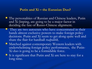 Putin and Xi – the Eurasian Duo? 
 The personalities of Russian and Chinese leaders, Putin 
and Xi Jinping, are going to be a major factor in 
deciding the fate of Russo-Chinese alignment. 
 They are two autocrats who have concentrated in their 
hands almost exclusive powers to make foreign policy 
decisions. Putin and Xi seem to get along quite well and 
share the flair for hardball realpolitik. 
 Matched against contemporary Western leaders with 
underwhelming foreign policy performance, the Putin- 
Xi duo is going to be a formidable force. 
 It is significant that Putin and Xi are here to stay for a 
long time. 
 