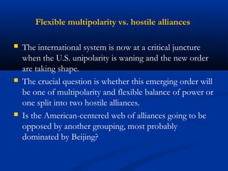 Flexible multipolarity vs. hostile alliances 
 The international system is now at a critical juncture 
when the U.S. unipolarity is waning and the new order 
are taking shape. 
 The crucial question is whether this emerging order will 
be one of multipolarity and flexible balance of power or 
one split into two hostile alliances. 
 Is the American-centered web of alliances going to be 
opposed by another grouping, most probably 
dominated by Beijing? 
 