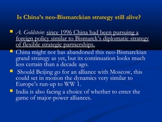 Is China’s neo-Bismarckian strategy still alive? 
 A. Goldstein: since 1996 China had been pursuing a 
foreign policy similar to Bismarck’s diplomatic strategy 
of flexible strategic partnerships. 
 China might not has abandoned this neo-Bismarckian 
grand strategy as yet, but its continuation looks much 
less certain than a decade ago. 
 Should Beijing go for an alliance with Moscow, this 
could set in motion the dynamics very similar to 
Europe’s run-up to WW 1. 
 India is also facing a choice of whether to enter the 
game of major-power alliances. 
 