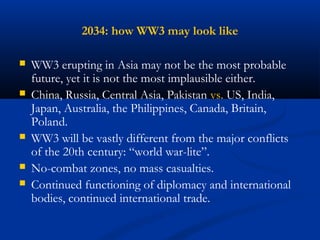2034: how WW3 may look like 
 WW3 erupting in Asia may not be the most probable 
future, yet it is not the most implausible either. 
 China, Russia, Central Asia, Pakistan vs. US, India, 
Japan, Australia, the Philippines, Canada, Britain, 
Poland. 
 WW3 will be vastly different from the major conflicts 
of the 20th century: “world war-lite”. 
 No-combat zones, no mass casualties. 
 Continued functioning of diplomacy and international 
bodies, continued international trade. 
 