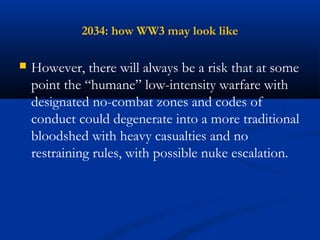 2034: how WW3 may look like 
 However, there will always be a risk that at some 
point the “humane” low-intensity warfare with 
designated no-combat zones and codes of 
conduct could degenerate into a more traditional 
bloodshed with heavy casualties and no 
restraining rules, with possible nuke escalation. 
 
