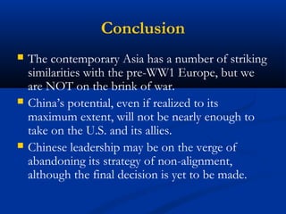 Conclusion 
 The contemporary Asia has a number of striking 
similarities with the pre-WW1 Europe, but we 
are NOT on the brink of war. 
 China’s potential, even if realized to its 
maximum extent, will not be nearly enough to 
take on the U.S. and its allies. 
 Chinese leadership may be on the verge of 
abandoning its strategy of non-alignment, 
although the final decision is yet to be made. 
 