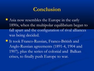 Conclusion 
 Asia now resembles the Europe in the early 
1890s, when the multipolar equilibrium began to 
fall apart and the configuration of rival alliances 
was being decided. 
 It took Franco-Russian, Franco-British and 
Anglo-Russian agreements (1891-4, 1904 and 
1907), plus the series of colonial and Balkan 
crises, to finally push Europe to war. 
 