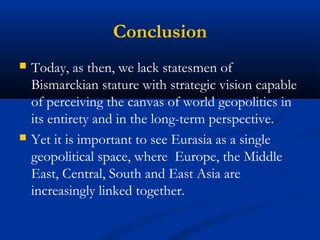 Conclusion 
 Today, as then, we lack statesmen of 
Bismarckian stature with strategic vision capable 
of perceiving the canvas of world geopolitics in 
its entirety and in the long-term perspective. 
 Yet it is important to see Eurasia as a single 
geopolitical space, where Europe, the Middle 
East, Central, South and East Asia are 
increasingly linked together. 
 
