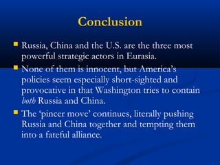 Conclusion 
 Russia, China and the U.S. are the three most 
powerful strategic actors in Eurasia. 
 None of them is innocent, but America’s 
policies seem especially short-sighted and 
provocative in that Washington tries to contain 
both Russia and China. 
 The ‘pincer move’ continues, literally pushing 
Russia and China together and tempting them 
into a fateful alliance. 
 