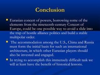 Conclusion 
 Eurasian concert of powers, borrowing some of the 
elements from the nineteenth-century Concert of 
Europe, could be one possible way to avoid a slide into 
the trap of hostile alliance politics and build a stable 
multipolar order. 
 The accommodation among the U.S., China and Russia 
must form the initial basis for such an international 
architecture, in which other Eurasian players should 
also be invested and engaged. 
 In trying to accomplish this immensely difficult task we 
will at least have the benefit of historical lessons. 

