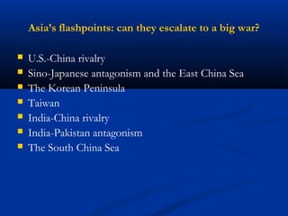 Asia’s flashpoints: can they escalate to a big war? 
 U.S.-China rivalry 
 Sino-Japanese antagonism and the East China Sea 
 The Korean Peninsula 
 Taiwan 
 India-China rivalry 
 India-Pakistan antagonism 
 The South China Sea 
 