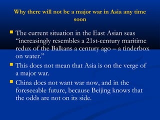 Why there will not be a major war in Asia any time 
soon 
 The current situation in the East Asian seas 
“increasingly resembles a 21st-century maritime 
redux of the Balkans a century ago – a tinderbox 
on water.” 
 This does not mean that Asia is on the verge of 
a major war. 
 China does not want war now, and in the 
foreseeable future, because Beijing knows that 
the odds are not on its side. 
 