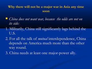 Why there will not be a major war in Asia any time 
soon 
 China does not want war, because the odds are not on 
its side: 
1. Militarily, China still significantly lags behind the 
U.S. 
2. For all the talk of mutual interdependence, China 
depends on America much more than the other 
way round. 
3. China needs at least one major-power ally. 
 