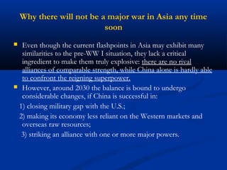 Why there will not be a major war in Asia any time 
soon 
 Even though the current flashpoints in Asia may exhibit many 
similarities to the pre-WW I situation, they lack a critical 
ingredient to make them truly explosive: there are no rival 
alliances of comparable strength, while China alone is hardly able 
to confront the reigning superpower. 
 However, around 2030 the balance is bound to undergo 
considerable changes, if China is successful in: 
1) closing military gap with the U.S.; 
2) making its economy less reliant on the Western markets and 
overseas raw resources; 
3) striking an alliance with one or more major powers. 
 