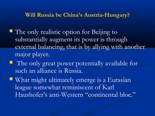 Will Russia be China’s Austria-Hungary? 
 The only realistic option for Beijing to 
substantially augment its power is through 
external balancing, that is by allying with another 
major player. 
 The only great power potentially available for 
such an alliance is Russia. 
 What might ultimately emerge is a Eurasian 
league somewhat reminiscent of Karl 
Haushofer’s anti-Western “continental bloc.” 
 