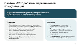 Ошибка №2: Проблемы маркетинговой
коммуникации
11
11
Маркетинговые коммуникации перенасыщены
терминологией и лишены конкретики
Описание
• Перенасыщенность маркетинговыми терминами
(например, "цифровой двойник", "ИИ-управление")
• Избыточная "вода" в начале презентаций
отнимает время от сути предложения
• Неотличимость предложений разных
вендоров из-за одинаковых формулировок
• Разрыв между обещаниями и реальными
возможностями
Решение
• Использование отраслевых
определений (например из ГОСТ)
• Переориентация маркетинговых
материалов с описания технологий
на решаемые бизнес-задачи
и аудиторию
• Использование конкретных примеров
и кейсов вместо общих заявлений
 
