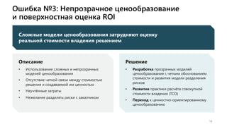 Ошибка №3: Непрозрачное ценообразование
и поверхностная оценка ROI
14
Сложные модели ценообразования затрудняют оценку
реальной стоимости владения решением
Описание
• Использование сложных и непрозрачных
моделей ценообразования
• Отсутствие четкой связи между стоимостью
решения и создаваемой им ценностью
• Неучтённые затраты
• Нежелание разделять риски с заказчиком
Решение
• Разработка прозрачных моделей
ценообразования с четким обоснованием
стоимости и развития модели разделения
рисков
• Развитие практики расчёта совокупной
стоимости владения (TCO)
• Переход к ценностно-ориентированному
ценообразованию
 
