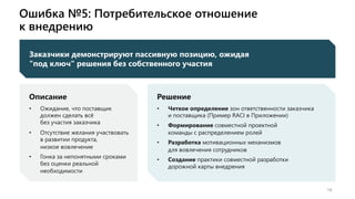 Ошибка №5: Потребительское отношение
к внедрению
19
Заказчики демонстрируют пассивную позицию, ожидая
"под ключ" решения без собственного участия
Описание
• Ожидание, что поставщик
должен сделать всё
без участия заказчика
• Отсутствие желания участвовать
в развитии продукта,
низкое вовлечение
• Гонка за непонятными сроками
без оценки реальной
необходимости
Решение
• Четкое определение зон ответственности заказчика
и поставщика (Пример RACI в Приложении)
• Формирование совместной проектной
команды с распределением ролей
• Разработка мотивационных механизмов
для вовлечения сотрудников
• Создание практики совместной разработки
дорожной карты внедрения
 