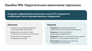 Ошибка №6: Недостаточное вовлечение персонала
22
Описание
• Неготовность руководства работать
с сопротивлением изменениям
• Внедрением занимаются только
IT-специалисты и несколько технологов
• Основная масса сотрудников
не вовлечена в процесс
Решение
• Разработка программы управления
изменениями на всех уровнях организации
• Создание системы внутренних
амбассадоров цифровизации
• Внедрение практики регулярной оценки уровня
адаптации и использования технологий
• Организация непрерывного обучения
и поддержки пользователей
В процесс цифровизации вовлечены только ИТ-специалисты
и небольшое число заинтересованных сотрудников
 