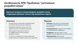 Особенность №8: Проблема "каптивных
разработчиков"
27
Описание
• Концентрация талантливых разработчиков
в крупных промышленных холдингах
• Разработка решений только под свои
задачи без учета потребностей рынка
• Дублирование функциональности
и неэффективное использование
ресурсов отрасли
• Сложность координации между крупными
холдингами для создания совместных решений
Решение
• Развитие отраслевых консорциумов
для совместной разработки базовых
компонентов
• Стимулирование создания спин-оффов
от корпоративных разработок
• Внедрение практики open-source
разработки для некритичных компонентов
• Формирование механизмов
совместного финансирования разработок
Крупные холдинги концентрируют разработчиков,
создающих решения только под внутренние задачи
 