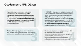 1 2
3 4
Особенность №8: Обзор
28
Крупные холдинги активно развивают
собственные ИТ-компетенции: у 16
холдингов насчитывается 34 кэптивных
ИТ-компании, часть из которых основана
в 2022–2024 гг. 75% компаний с двойной
ролью поставщика и потребител входят
в ТОП-10 горно-металлургических
холдингов России.
В 2022–2024 годах рынок цифровых решений
для ГМК в России показал значительный рост:
число игроков увеличилось почти на 40% (с
180 до 250 компаний), а объем рынка
уникальных решений для горнодобывающей
промышленности вырос втрое — с 10 до 30–
40 млрд рублей. Доля рынка: На кэптивные
ИТ-компании приходится ~40% всех
внедренных решений в отрасли (2024 г.).
Главный тренд: Крупные игроки создают
экосистемы цифровых решений, комбинируя
внутренние разработки и внешние закупки.
Основные направления цифровизации: MES-
системы, системы управления
горнотранспортным комплексом, цифровые
двойники, ИИ, автоматизация,
интегрированные центры управления,
роботизация, промышленная аналитика
 