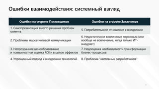 Ошибки взаимодействия: системный взгляд
7
Ошибки на стороне Поставщиков Ошибки на стороне Заказчиков
1. Самопрезентация вместо решения проблем
клиента
5. Потребительское отношение к внедрению
2. Проблемы маркетинговой коммуникации
6. Недостаточное вовлечение персонала (или
вообще не вовлечение, когда только ИТ-
внедряет)
3. Непрозрачное ценообразование
и поверхностная оценка ROI и в целом эффектов
7. Недооценка необходимости трансформации
бизнес-процессов
4. Упрощенный подход к внедрению технологий 8. Проблема "каптивных разработчиков"
 