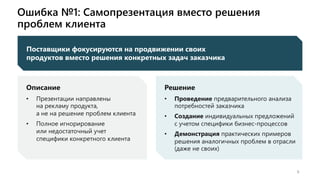 Ошибка №1: Самопрезентация вместо решения
проблем клиента
9
Поставщики фокусируются на продвижении своих
продуктов вместо решения конкретных задач заказчика
Описание
• Презентации направлены
на рекламу продукта,
а не на решение проблем клиента
• Полное игнорирование
или недостаточный учет
специфики конкретного клиента
Решение
• Проведение предварительного анализа
потребностей заказчика
• Создание индивидуальных предложений
с учетом специфики бизнес-процессов
• Демонстрация практических примеров
решения аналогичных проблем в отрасли
(даже не своих)
 