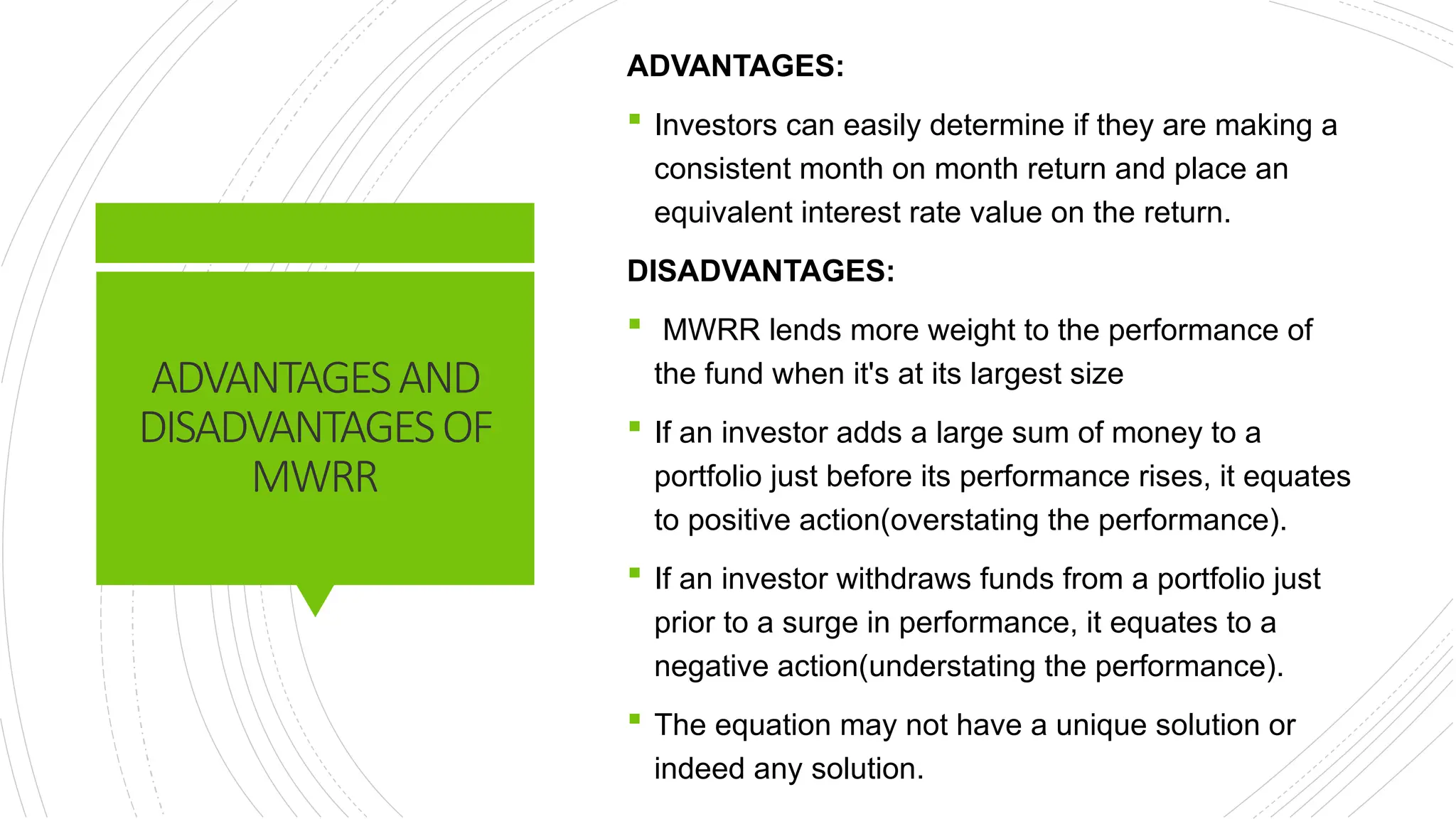 ADVANTAGESAND
DISADVANTAGESOF
MWRR
ADVANTAGES:
 Investors can easily determine if they are making a
consistent month on month return and place an
equivalent interest rate value on the return.
DISADVANTAGES:
 MWRR lends more weight to the performance of
the fund when it's at its largest size
 If an investor adds a large sum of money to a
portfolio just before its performance rises, it equates
to positive action(overstating the performance).
 If an investor withdraws funds from a portfolio just
prior to a surge in performance, it equates to a
negative action(understating the performance).
 The equation may not have a unique solution or
indeed any solution.
 