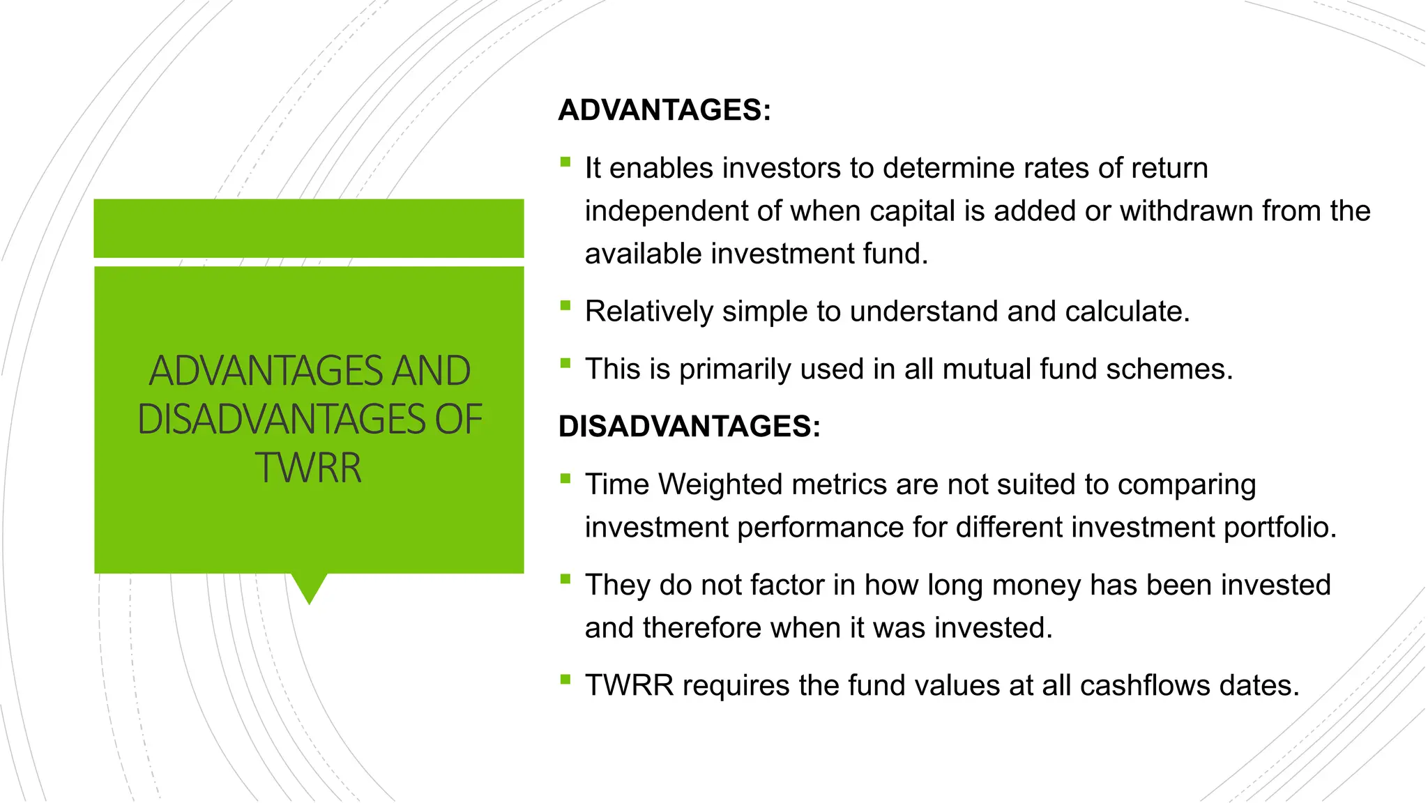 ADVANTAGESAND
DISADVANTAGESOF
TWRR
ADVANTAGES:
 It enables investors to determine rates of return
independent of when capital is added or withdrawn from the
available investment fund.
 Relatively simple to understand and calculate.
 This is primarily used in all mutual fund schemes.
DISADVANTAGES:
 Time Weighted metrics are not suited to comparing
investment performance for different investment portfolio.
 They do not factor in how long money has been invested
and therefore when it was invested.
 TWRR requires the fund values at all cashflows dates.
 