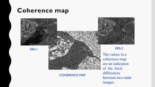 COHERENCE MAP
ERS-1 ERS-2
The values in a
coherence map
are an indication
of the local
differences
between two radar
images.
Coherence map
 