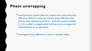 Phase unwrapping
 Interferometric system does not measure the total pixel phase
difference. Rather, it measures only the phase difference that
remains after subtracting all full 2 intervals present (modulo
2). It is called a wrapped phase and has to be unwrapped or
calculated back to its real values.
 Unwrapped phase difference is used to calculate height.
 