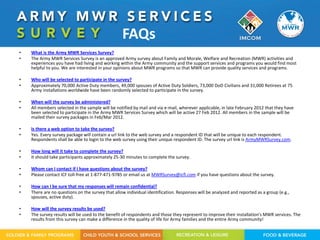 FAQs
•   What is the Army MWR Services Survey?
•   The Army MWR Services Survey is an approved Army survey about Family and Morale, Welfare and Recreation (MWR) activities and
    experiences you have had living and working within the Army community and the support services and programs you would find most
    helpful to you. We are interested in your opinions about MWR programs so that MWR can provide quality services and programs.

•   Who will be selected to participate in the survey?
•   Approximately 70,000 Active Duty members, 49,000 spouses of Active Duty Soldiers, 73,000 DoD Civilians and 31,000 Retirees at 75
    Army installations worldwide have been randomly selected to participate in the survey.

•   When will the survey be administered?
•   All members selected in the sample will be notified by mail and via e-mail, wherever applicable, in late February 2012 that they have
    been selected to participate in the Army MWR Services Survey which will be active 27 Feb 2012. All members in the sample will be
    mailed their survey packages in Feb/Mar 2012.

•   Is there a web option to take the survey?
•   Yes. Every survey package will contain a url link to the web survey and a respondent ID that will be unique to each respondent.
    Respondents shall be able to login to the web survey using their unique respondent ID. The survey url link is ArmyMWRSurvey.com.

•   How long will it take to complete the survey?
•   It should take participants approximately 25-30 minutes to complete the survey.

•   Whom can I contact if I have questions about the survey?
•   Please contact ICF toll-free at 1-877-471-9785 or email us at MWRSurvey@icfi.com if you have questions about the survey.

•   How can I be sure that my responses will remain confidential?
•   There are no questions on the survey that allow individual identification. Responses will be analyzed and reported as a group (e.g.,
    spouses, active duty).

•   How will the survey results be used?
•   The survey results will be used to the benefit of respondents and those they represent to improve their installation's MWR services. The
    results from this survey can make a difference in the quality of life for Army families and the entire Army community!
 