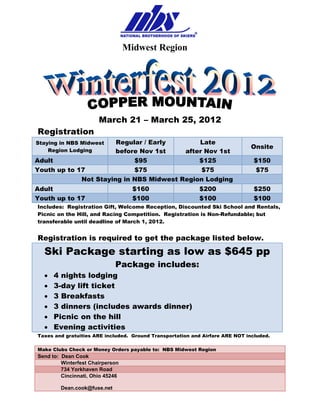 Midwest Region




                                                                         
                       March 21 – March 25, 2012
Registration
Staying in NBS Midwest Regular / Early       Late
                                                                               Onsite
    Region Lodging     before Nov 1st    after Nov 1st
Adult                       $95              $125                               $150
Youth up to 17              $75               $75                                $75
             Not Staying in NBS Midwest Region Lodging
Adult                               $160                   $200                 $250
Youth up to 17                      $100                   $100                 $100
Includes: Registration Gift, Welcome Reception, Discounted Ski School and Rentals,
Picnic on the Hill, and Racing Competition. Registration is Non-Refundable; but
transferable until deadline of March 1, 2012.


Registration is required to get the package listed below.
  Ski Package starting as low as $645 pp
                             Package includes:
  •   4 nights lodging
  •   3-day lift ticket
  •   3 Breakfasts
  •   3 dinners (includes awards dinner)
  •   Picnic on the hill
  •   Evening activities
Taxes and gratuities ARE included. Ground Transportation and Airfare ARE NOT included.

Make Clubs Check or Money Orders payable to: NBS Midwest Region
Send to: Dean Cook
         Winterfest Chairperson
         734 Yorkhaven Road
         Cincinnati, Ohio 45246

        Dean.cook@fuse.net
 