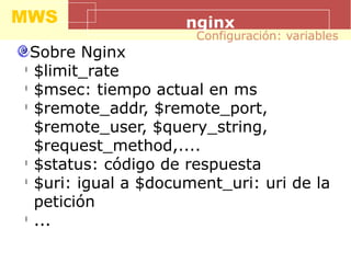 MWS nginx
Sobre Nginx
l
$limit_rate
l
$msec: tiempo actual en ms
l
$remote_addr, $remote_port,
$remote_user, $query_string,
$request_method,....
l
$status: código de respuesta
l
$uri: igual a $document_uri: uri de la
petición
l
...
Configuración: variables
 