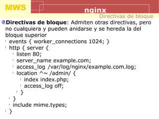 MWS nginx
Directivas de bloque: Admiten otras directivas, pero
no cualquiera y pueden anidarse y se hereda la del
bloque superior
l
events { worker_connections 1024; }
l
http { server {
l
listen 80;
l
server_name example.com;
l
access_log /var/log/nginx/example.com.log;
l
location ^~ /admin/ {
l
index index.php;
l
access_log off;
l
}
l
}
l
include mime.types;
l
}
Directivas de bloque
 